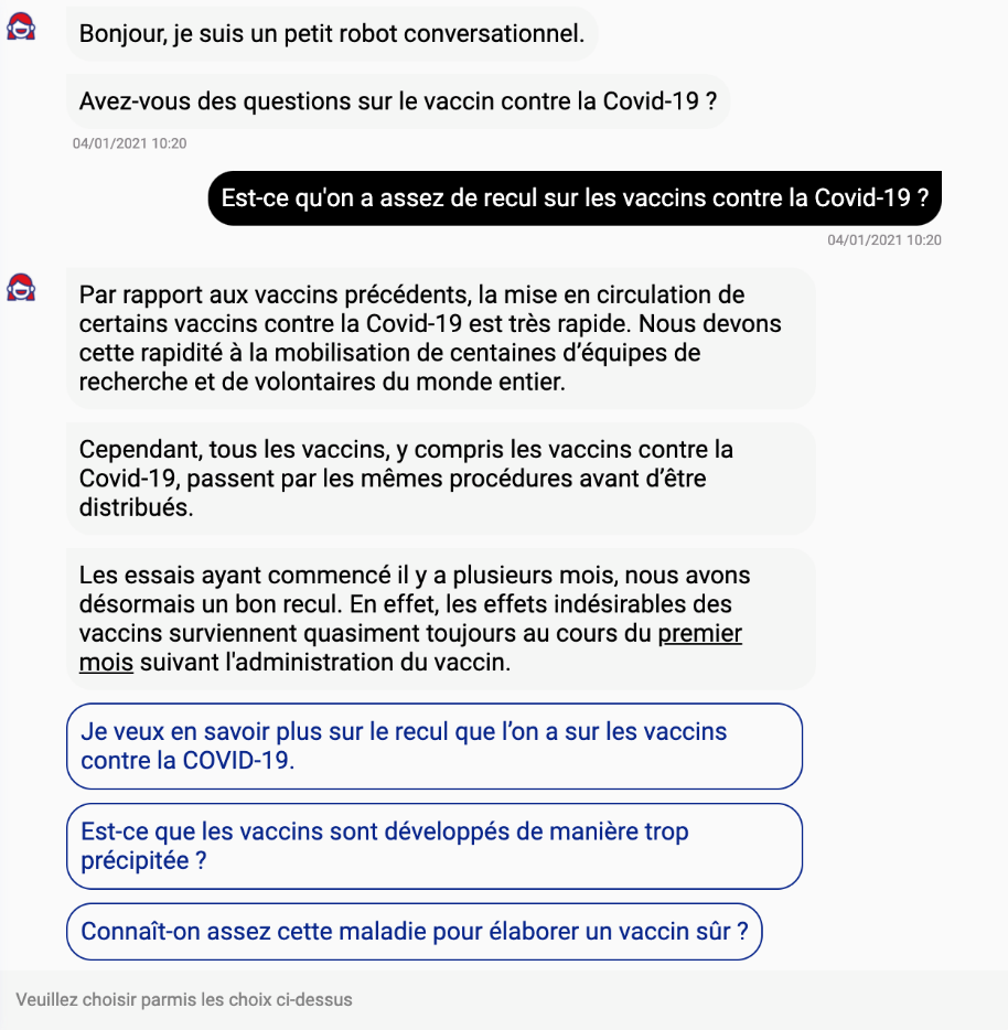 Dialogue robot-utilisateur : "Bonjour, je suis un petit robot conversationnel. Avez-vous des questions sur le vaccin contre la Covid-19 ?" / "Est-ce qu'on a assez de recul sur les vaccins contre la Covid-19?" / "Par rapport aux vaccins précédents, la mise en circulation de certains vaccins contre la Covid-19 est très rapide. Nous devons cette rapidité à la mobilisation de centaines d'équipes de recherche et de volontaires du monde entier. Cependant, tous les vaccins, y compris les vaccins contre la Covid-19, passent par les mêmes procédures avant d'être distribués. Les essais ayant commencé il y a plusieurs mois, nous avons désormais un bon recul. En effet, les effets indésirables des vaccins surviennent quasiment toujours au cours du premier mois suivant l'administration du vaccin (+ lien pour en savoir plus). / Suggestions pour aller plus loin (cliquer sur l'une des propositions) : "Je veux en savoir plus sur le recul que l'on a sur les vaccins contre la Covid-19" ; "Est-ce que les vaccins sont développés de manière trop précipitée ?" ; "Connaît-on assez cette maladie pour développer un vaccin sûr ?"